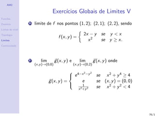 AM2

                                   Exerc´
                                        ıcios Globais de Limites V
Fun¸˜es
   co

Dom´
   ınio           16   limite de f nos pontos (1, 2); (2, 1); (2, 2), sendo
Linhas de n´
           ıvel

Topologia                                                  2x − y      se y < x
                                        f (x, y ) =
Limites                                                      x2        se y ≥ x.
Continuidade




                  17       lim        g (x, y ) e       lim        g (x, y ) onde
                       (x,y )→(0,0)                 (x,y )→(0,2)

                                              4−x 2 −y 2
                                              e                    se x 2 + y 4 ≥ 4
                                 g (x, y ) =     e                  se (x, y ) = (0, 0)
                                                 1
                                                                    se x 2 + y 2 < 4
                                             
                                                       x 2 +y 2




                                                                                          76/1
 