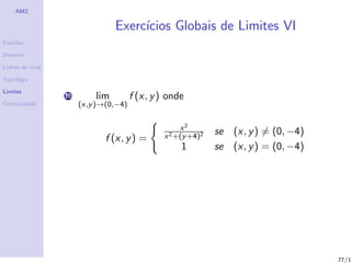 AM2

                                 Exerc´
                                      ıcios Globais de Limites VI
Fun¸˜es
   co

Dom´
   ınio

Linhas de n´
           ıvel

Topologia

Limites
                  18       lim         f (x, y ) onde
Continuidade           (x,y )→(0,−4)


                                                     x2
                                                x 2 +(y +4)2
                                                               se (x, y ) = (0, −4)
                              f (x, y ) =
                                                     1         se (x, y ) = (0, −4)




                                                                                      77/1
 