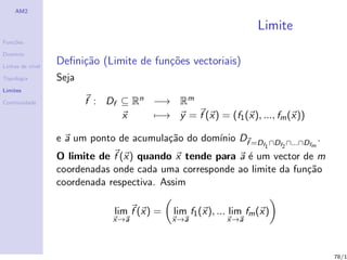 AM2

                                                                   Limite
Fun¸˜es
   co

Dom´
   ınio

Linhas de n´
           ıvel
                  Deﬁni¸˜o (Limite de fun¸˜es vectoriais)
                       ca                co
Topologia         Seja
Limites

Continuidade             f : Df ⊆ Rn −→ Rm
                                x    −→ y = f (x) = (f1 (x), ..., fm (x))

                  e a um ponto de acumula¸˜o do dom´ Df =D
                                         ca        ınio                                 .
                                                                     f1 ∩Df2 ∩...∩Dfm

                  O limite de f (x) quando x tende para a ´ um vector de m
                                                          e
                  coordenadas onde cada uma corresponde ao limite da fun¸˜o
                                                                        ca
                  coordenada respectiva. Assim

                               lim f (x) =   lim f1 (x), ... lim fm (x)
                               x→a           x→a           x→a



                                                                                            78/1
 