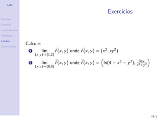 AM2

                                                                        Exerc´
                                                                             ıcios
Fun¸˜es
   co

Dom´
   ınio

Linhas de n´
           ıvel

Topologia

Limites

Continuidade
                  Calcule:
                    1        lim       f (x, y ) onde f (x, y ) = (x 2 , xy 2 )
                        (x,y )→(1,2)
                                                                                        3xy
                    2        lim       f (x, y ) onde f (x, y ) = ln(4 − x 2 − y 2 ), x 2 +y 2
                        (x,y )→(0,0)




                                                                                                 79/1
 