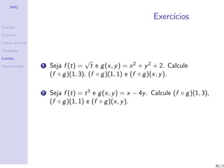 AM2

                                                              Exerc´
                                                                   ıcios
Fun¸˜es
   co

Dom´
   ınio

Linhas de n´
           ıvel

Topologia

Limites
                                    √
Continuidade      1   Seja f (t) = t e g (x, y ) = x 2 + y 2 + 2. Calcule
                      (f ◦ g )(1, 3), (f ◦ g )(1, 1) e (f ◦ g )(x, y ).

                  2   Seja f (t) = t 3 e g (x, y ) = x − 4y . Calcule (f ◦ g )(1, 3),
                      (f ◦ g )(1, 1) e (f ◦ g )(x, y ).




                                                                                        81/1
 