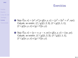 AM2

                                                                   Exerc´
                                                                        ıcios
Fun¸˜es
   co

Dom´
   ınio

Linhas de n´
           ıvel

Topologia

Limites           1   Seja f (u, v ) = (e u , e v ) e g (x, y , z) = (x 2 + 2y 2 + z 2 , xyz).
Continuidade
                      Calcule, se existir, (f ◦ g )(1, 2, 3), (f ◦ g )(1, 1, 1),
                      (f ◦ g )(x, y , z) e (g ◦ f )(x, y ).

                  2   Seja f (u, v ) = (u + v , u − v , uv ) e g (x, y , z) = (xy , yz).
                      Calcule, se exisitir, (f ◦ g )(1, 2, 3), (f ◦ g )(1, 1, 1),
                      (f ◦ g )(x, y , z) e (g ◦ f )(x, y ).




                                                                                                 83/1
 