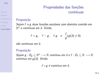 AM2

                                         Propriedades das fun¸˜es
                                                             co
Fun¸˜es
   co                                                   cont´
                                                            ınuas
Dom´
   ınio

Linhas de n´
           ıvel
                  Proposi¸˜o
                         ca
Topologia

Limites
                  Sejam f e g duas fun¸˜es escalares com dom´ contido em
                                      co                    ınio
Continuidade      Rn e cont´
                           ınuas em a. Ent˜o,
                                          a
                                                            f
                               f + g,   f − g,   f .g   e     (g (a) = 0)
                                                            g

                  s˜o cont´
                   a      ınuas em a.

                  Proposi¸˜o
                         ca
                  Sejam g : Dg ⊆ Rn −→ R cont´
                                             ınua em a e f : Df ⊆ R −→ R
                  cont´
                      ınua em g (a). Ent˜o
                                        a

                                        f ◦ g ´ cont´
                                              e     ınua em a.

                                                                            85/1
 