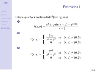 AM2

                                                              Exerc´
                                                                   ıcios I
Fun¸˜es
   co

Dom´
   ınio

Linhas de n´
           ıvel   Estude quanto ` continuidade:1 (ver ﬁguras)
                                a
Topologia           1
Limites                                         x2 +   sin(x + y ) − e cos(y )
                                 f (x, y ) =
Continuidade
                                                          x −3
                    2                       
                                                 2xy
                                                          se (x, y ) = (0, 0)
                                            
                              f (x, y ) =       x2+ y2
                                                 0       se (x, y ) = (0, 0)
                    3
                                              xy 2
                                            
                                                          se (x, y ) = (0, 0)
                                            
                              f (x, y ) =   x2 + y2
                                               0          se (x, y ) = (0, 0)
                                          



                                                                                 86/1
 