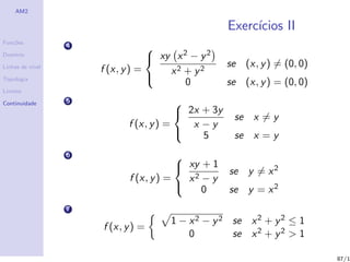 AM2

                                                    Exerc´
                                                         ıcios II
Fun¸˜es
   co
                  4
                                   xy x 2 − y 2
                                  
Dom´
   ınio

Linhas de n´
           ıvel                                     se (x, y ) = (0, 0)
                      f (x, y ) =     x2 + y2
Topologia
                                          0         se (x, y ) = (0, 0)
                                  
Limites

Continuidade      5                     
                                         2x + 3y
                                                     se x = y
                            f (x, y ) =    x −y
                                            5       se x = y
                  6                     
                                         xy + 1
                                                    se y = x 2
                            f (x, y ) =   x2 − y
                                            0      se y = x 2
                  7
                                      1 − x 2 − y 2 se x 2 + y 2 ≤ 1
                      f (x, y ) =
                                          0         se x 2 + y 2 > 1

                                                                          87/1
 