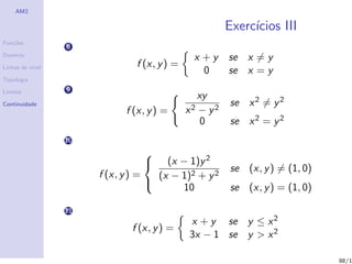 AM2

                                                         Exerc´
                                                              ıcios III
Fun¸˜es
   co
                  8
Dom´
   ınio
                                              x +y       se x = y
Linhas de n´
           ıvel                f (x, y ) =
                                                0        se x = y
Topologia

Limites           9
                                                  xy
Continuidade                                             se x 2 = y 2
                             f (x, y ) =     x2   − y2
                                                   0     se x 2 = y 2
                  10

                                       (x − 1)y 2
                                 
                                                         se (x, y ) = (1, 0)
                                 
                       f (x, y ) =   (x − 1)2 + y 2
                                          10             se (x, y ) = (1, 0)
                                   

                  11
                                             x + y se y ≤ x 2
                              f (x, y ) =
                                             3x − 1 se y > x 2

                                                                               88/1
 