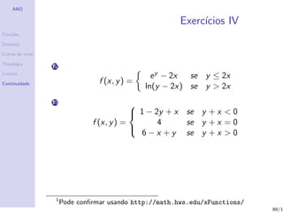 AM2

                                                           Exerc´
                                                                ıcios IV
Fun¸˜es
   co

Dom´
   ınio

Linhas de n´
           ıvel

Topologia
                  12
Limites
                                                  e y − 2x se y ≤ 2x
Continuidade                      f (x, y ) =
                                                ln(y − 2x) se y > 2x
                  13                        
                                             1 − 2y + x    se y + x < 0
                                f (x, y ) =        4        se y + x = 0
                                              6−x +y        se y + x > 0
                                            




                   1
                       Pode conﬁrmar usando http://math.hws.edu/xFunctions/
                                                                              89/1
 