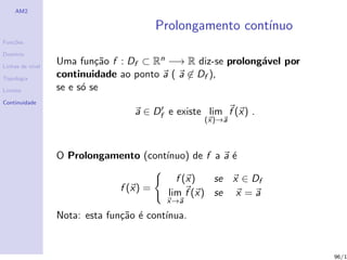 AM2

                                          Prolongamento cont´
                                                            ınuo
Fun¸˜es
   co

Dom´
   ınio

Linhas de n´
           ıvel
                  Uma fun¸˜o f : Df ⊂ Rn −→ R diz-se prolong´vel por
                           ca                               a
Topologia
                  continuidade ao ponto a ( a ∈ Df ),
Limites           se e s´ se
                        o
Continuidade
                                   a ∈ Df e existe lim f (x) .
                                                   (x)→a



                  O Prolongamento (cont´
                                       ınuo) de f a a ´
                                                      e

                                              f (x)   se x ∈ Df
                                f (x) =     lim f (x) se x = a
                                           x→a

                  Nota: esta fun¸˜o ´ cont´
                                ca e      ınua.


                                                                       96/1
 