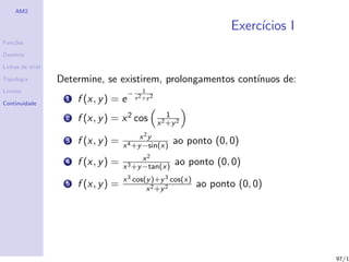 AM2

                                                                        Exerc´
                                                                             ıcios I
Fun¸˜es
   co

Dom´
   ınio

Linhas de n´
           ıvel

Topologia         Determine, se existirem, prolongamentos cont´
                                                              ınuos de:
Limites                                        1
                                       −
                   1   f (x, y ) = e       x 2 +y 2
Continuidade

                                                          1
                   2   f (x, y ) = x 2 cos            x 2 +y 2
                                           x 2y
                   3   f (x, y ) =   x 4 +y −sin(x)
                                                           ao ponto (0, 0)
                                            x2
                   4   f (x, y ) =   x 3 +y −tan(x)
                                                            ao ponto (0, 0)
                                     x 3 cos(y )+y 3 cos(x)
                   5   f (x, y ) =           x 2 +y 2
                                                                 ao ponto (0, 0)




                                                                                       97/1
 