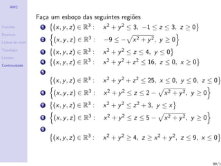 AM2

                  Fa¸a um esbo¸o das seguintes regi˜es
                    c         c                    o
Fun¸˜es
   co              1   (x, y , z) ∈ R3 :    x 2 + y 2 ≤ 3, −1 ≤ z ≤ 3, z ≥ 0
Dom´
   ınio

Linhas de n´
           ıvel
                   2    (x, y , z) ∈ R3 :   −9 ≤ − x 2 + y 2 , y ≥ 0
Topologia
                   3   (x, y , z) ∈ R3 :    x 2 + y 2 ≤ z ≤ 4, y ≤ 0
Limites

Continuidade
                   4   (x, y , z) ∈ R3 :    x 2 + y 2 + z 2 ≤ 16, z ≤ 0, x ≥ 0
                   5
                       (x, y , z) ∈ R3 :    x 2 + y 2 + z 2 ≤ 25, x ≤ 0, y ≤ 0, z ≤ 0
                   6    (x, y , z) ∈ R3 :   x2 + y2 ≤ z ≤ 2 −      x 2 + y 2, y ≥ 0
                   7   (x, y , z) ∈ R3 :    x 2 + y 2 ≤ z 2 + 3, y ≤ x
                   8    (x, y , z) ∈ R3 :   x2 + y2 ≤ z ≤ 5 −      x 2 + y 2, y ≥ 0
                   9
                       (x, y , z) ∈ R3 :    x 2 + y 2 ≥ 4, z ≥ x 2 + y 2 , z ≤ 9, x ≤ 0


                                                                                      99/1
 