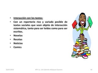 14/05/2010ATP. Lic. Lilia Gabriela Velàzquez Guevara.39Lenguaje Total: La manera natural del desarrollo del lenguaje.Ken GoodmanTodos los humanos aprenden  a hablar su lenguaje en casa extraordinariamente bien y sin alguna enseñanza formal, pero cuando van a la escuela empiezan a tener dificultades particularmente con el lenguaje escrito.El maestro fragmenta el lenguaje, esto lo separa y lo transforma en palabras, silabas y sonidos aislados.Buscando estrategias el maestro debe invitar a los alumnos a usar el lenguaje, se les debe incitar a hablar de las cosas que necesitan para entender, se les debe mostrar que es correcto hacer preguntas y escuchar respuestas. Sugerirles escribir sobre lo que les sucede y puedan aprender así de sus experiencias al compartirlas con los demás. Alentarlos a leer para informarse y hacerle frente a todo lo impreso que les rodea.De esta manera el aprendizaje llega entonces a ser tan fácil en la escuela como fuera de  ella.
