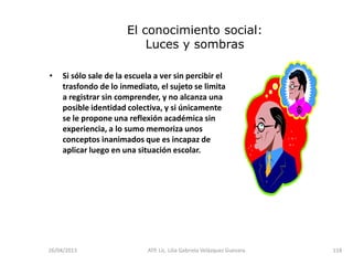 26/04/2013 ATP. Lic. Lilia Gabriela Velàzquez Guevara. 118
El conocimiento social:
Luces y sombras
• Si sólo sale de la escuela a ver sin percibir el
trasfondo de lo inmediato, el sujeto se limita
a registrar sin comprender, y no alcanza una
posible identidad colectiva, y si únicamente
se le propone una reflexión académica sin
experiencia, a lo sumo memoriza unos
conceptos inanimados que es incapaz de
aplicar luego en una situación escolar.
 