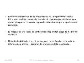 26/04/2013 ATP. Lic. Lilia Gabriela Velàzquez Guevara. 128
- Favorecer el bienestar de los niños implica no solo promover la salud
física, sino también la mental y emocional, creando oportunidades para
que el niño pueda conversar y aprender sobre temas que le ayuden a ser
cauteloso.
- La maestra es una figura de confianza cuando existen casos de maltrato o
violencia.
- El Jardín de Niños debe propiciar vínculos con las familias, al brindarles
información y aprender acciones de promoción de la salud social.
 
