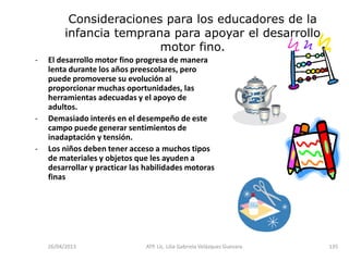 26/04/2013 ATP. Lic. Lilia Gabriela Velàzquez Guevara. 135
Consideraciones para los educadores de la
infancia temprana para apoyar el desarrollo
motor fino.
- El desarrollo motor fino progresa de manera
lenta durante los años preescolares, pero
puede promoverse su evolución al
proporcionar muchas oportunidades, las
herramientas adecuadas y el apoyo de
adultos.
- Demasiado interés en el desempeño de este
campo puede generar sentimientos de
inadaptación y tensión.
- Los niños deben tener acceso a muchos tipos
de materiales y objetos que les ayuden a
desarrollar y practicar las habilidades motoras
finas
 