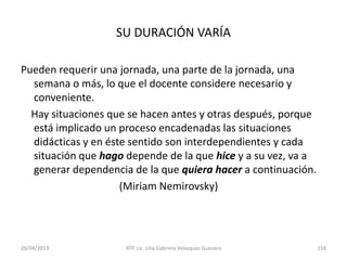26/04/2013 ATP. Lic. Lilia Gabriela Velazquez Guevara 158
SU DURACIÓN VARÍA
Pueden requerir una jornada, una parte de la jornada, una
semana o más, lo que el docente considere necesario y
conveniente.
Hay situaciones que se hacen antes y otras después, porque
está implicado un proceso encadenadas las situaciones
didácticas y en éste sentido son interdependientes y cada
situación que hago depende de la que hice y a su vez, va a
generar dependencia de la que quiera hacer a continuación.
(Miriam Nemirovsky)
 
