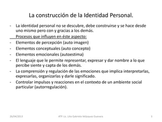 26/04/2013 ATP. Lic. Lilia Gabriela Velàzquez Guevara. 3
La construcción de la Identidad Personal.
- La identidad personal no se descubre, debe construirse y se hace desde
uno mismo pero con y gracias a los demás.
Procesos que influyen en éste aspecto:
- Elementos de percepción (auto imagen)
- Elementos conceptuales (auto concepto)
- Elementos emocionales (autoestima)
- El lenguaje que le permite representar, expresar y dar nombre a lo que
percibe siente y capta de los demás.
- La comprensión y regulación de las emociones que implica interpretarlas,
expresarlas, organizarlas y darle significado.
- Controlar impulsos y reacciones en el contexto de un ambiente social
particular (autorregulación).
 