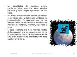 26/04/2013 ATP. Lic. Lilia Gabriela Velàzquez Guevara. 92
• Las actividades de medición deben
involucrar ideas que los niños pueden
disfrutar y que tengan significado en sus
vidas.
• Los niños primero miden objetos cotidianos
como libros, cajas y lápices con unidades no
estandarizadas. Es necesario que en su
tiempo conozcan herramientas estándar de
medición de longitud, volumen, capacidad y
peso.
• El peso se refiere a la masa más los efectos
de la gravedad. Una persona pesa menos en
la luna pues la fuerza de la gravedad en la
luna es de alrededor de una sexta parte de la
que hay en la tierra.
 