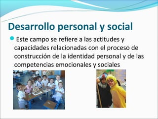Desarrollo personal y social
Este campo se refiere a las actitudes y
 capacidades relacionadas con el proceso de
 construcción de la identidad personal y de las
 competencias emocionales y sociales
 