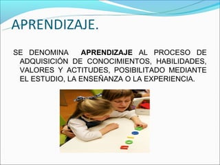 APRENDIZAJE.
SE DENOMINA      APRENDIZAJE AL PROCESO DE
 ADQUISICIÓN DE CONOCIMIENTOS, HABILIDADES,
 VALORES Y ACTITUDES, POSIBILITADO MEDIANTE
 EL ESTUDIO, LA ENSEÑANZA O LA EXPERIENCIA.
 