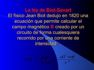 La ley de Biot-SavartLa ley de Biot-Savart
El físico Jean Biot dedujo en 1820 unaEl físico Jean Biot dedujo en 1820 una
ecuación que permite calcular elecuación que permite calcular el
campo magnéticocampo magnético BB creado por uncreado por un
circuito de forma cualesquieracircuito de forma cualesquiera
recorrido por una corriente derecorrido por una corriente de
intensidadintensidad ii..
3
0
4 r
rld
IBd
×
⋅⋅=
π
µ
 