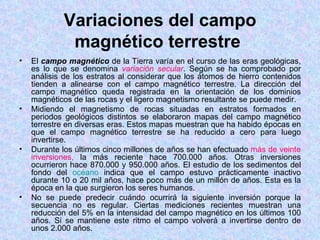 Variaciones del campo
             magnético terrestre
•   El campo magnético de la Tierra varía en el curso de las eras geológicas,
    es lo que se denomina variación secular. Según se ha comprobado por
    análisis de los estratos al considerar que los átomos de hierro contenidos
    tienden a alinearse con el campo magnético terrestre. La dirección del
    campo magnético queda registrada en la orientación de los dominios
    magnéticos de las rocas y el ligero magnetismo resultante se puede medir.
•   Midiendo el magnetismo de rocas situadas en estratos formados en
    periodos geológicos distintos se elaboraron mapas del campo magnético
    terrestre en diversas eras. Estos mapas muestran que ha habido épocas en
    que el campo magnético terrestre se ha reducido a cero para luego
    invertirse.
•   Durante los últimos cinco millones de años se han efectuado más de veinte
    inversiones, la más reciente hace 700.000 años. Otras inversiones
    ocurrieron hace 870.000 y 950.000 años. El estudio de los sedimentos del
    fondo del océano indica que el campo estuvo prácticamente inactivo
    durante 10 o 20 mil años, hace poco más de un millón de años. Esta es la
    época en la que surgieron los seres humanos.
•   No se puede predecir cuándo ocurrirá la siguiente inversión porque la
    secuencia no es regular. Ciertas mediciones recientes muestran una
    reducción del 5% en la intensidad del campo magnético en los últimos 100
    años. Si se mantiene este ritmo el campo volverá a invertirse dentro de
    unos 2.000 años.
 