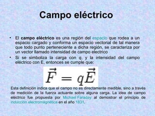 Campo eléctrico

• El campo eléctrico es una región del espacio que rodea a un
  espacio cargado y conforma un espacio vectorial de tal manera
  que todo punto perteneciente a dicha región, se caracteriza por
  un vector llamado intensidad de campo electrico
• Si se simboliza la carga con q, y la intensidad del campo
  eléctrico con E, entonces se cumple que:




Esta definición indica que el campo no es directamente medible, sino a través
de medición de la fuerza actuante sobre alguna carga. La idea de campo
eléctrico fue propuesta por Michael Faraday al demostrar el principio de
inducción electromagnética en el año 1831.
 