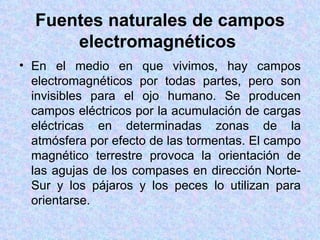 Fuentes naturales de campos
      electromagnéticos
• En el medio en que vivimos, hay campos
  electromagnéticos por todas partes, pero son
  invisibles para el ojo humano. Se producen
  campos eléctricos por la acumulación de cargas
  eléctricas en determinadas zonas de la
  atmósfera por efecto de las tormentas. El campo
  magnético terrestre provoca la orientación de
  las agujas de los compases en dirección Norte-
  Sur y los pájaros y los peces lo utilizan para
  orientarse.
 