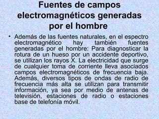Fuentes de campos
   electromagnéticos generadas
          por el hombre
• Además de las fuentes naturales, en el espectro
  electromagnético       hay     también     fuentes
  generadas por el hombre: Para diagnosticar la
  rotura de un hueso por un accidente deportivo,
  se utilizan los rayos X. La electricidad que surge
  de cualquier toma de corriente lleva asociados
  campos electromagnéticos de frecuencia baja.
  Además, diversos tipos de ondas de radio de
  frecuencia más alta se utilizan para transmitir
  información, ya sea por medio de antenas de
  televisión, estaciones de radio o estaciones
  base de telefonía móvil.
 
