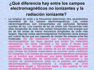 ¿Qué diferencia hay entre los campos
     electromagnéticos no ionizantes y la
            radiación ionizante?
•   La longitud de onda y la frecuencia determinan otra característica
    importante de los campos electromagnéticos. Las ondas
    electromagnéticas son transportadas por partículas llamadas
    cuantos de luz. Los cuantos de luz de ondas con frecuencias más
    altas (longitudes de onda más cortas) transportan más energía que
    los de las ondas de menor frecuencia (longitudes de onda más
    largas). Algunas ondas electromagnéticas transportan tanta energía
    por cuanto de luz que son capaces de romper los enlaces entre las
    moléculas. De las radiaciones que componen el espectro
    electromagnético, los rayos gamma que emiten los materiales
    radioactivos, los rayos cósmicos y los rayos X tienen esta
    capacidad y se conocen como «radiación ionizante». Las
    radiaciones compuestas por cuantos de luz sin energía suficiente
    para romper los enlaces moleculares se conocen como «radiación
    no ionizante». Las fuentes de campos electromagnéticos generadas
    por el hombre que constituyen una parte fundamental de las
    sociedades industriales (la electricidad, las microondas y los
    campos de radiofrecuencia) están en el extremo del espectro
    electromagnético correspondiente a longitudes de onda
    relativamente largas y frecuencias bajas y sus cuantos no son
    capaces de romper enlaces químicos.
 
