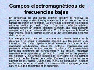 Campos electromagnéticos de
        frecuencias bajas
•   En presencia de una carga eléctrica positiva o negativa se
    producen campos eléctricos que ejercen fuerzas sobre las otras
    cargas presentes en el campo. La intensidad del campo eléctrico se
    mide en voltios por metro (V/m). Cualquier conductor eléctrico
    cargado genera un campo eléctrico asociado, que está presente
    aunque no fluya la corriente eléctrica. Cuanto mayor sea la tensión,
    más intenso será el campo eléctrico a una determinada distancia
    del conductor.
•   Los campos eléctricos son más intensos cuanto menor es la
    distancia a la carga o conductor cargado que los genera y su
    intensidad disminuye rápidamente al aumentar la distancia. Los
    materiales conductores, como los metales, proporcionan una
    protección eficaz contra los campos magnéticos. Otros materiales,
    como los materiales de construcción y los árboles, presentan
    también cierta capacidad protectora. Por consiguiente, las paredes,
    los edificios y los árboles reducen la intensidad de los campos
    eléctricos de las líneas de conducción eléctrica situadas en el
    exterior de las casas. Cuando las líneas de conducción eléctrica
    están enterradas en el suelo, los campos eléctricos que generan
    casi no pueden detectarse en la superficie.
 