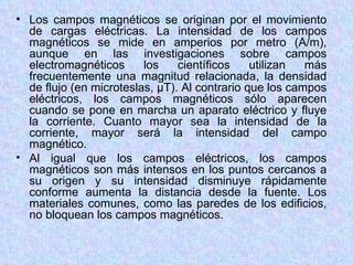 • Los campos magnéticos se originan por el movimiento
  de cargas eléctricas. La intensidad de los campos
  magnéticos se mide en amperios por metro (A/m),
  aunque en las investigaciones sobre campos
  electromagnéticos      los    científicos    utilizan  más
  frecuentemente una magnitud relacionada, la densidad
  de flujo (en microteslas, µT). Al contrario que los campos
  eléctricos, los campos magnéticos sólo aparecen
  cuando se pone en marcha un aparato eléctrico y fluye
  la corriente. Cuanto mayor sea la intensidad de la
  corriente, mayor será la intensidad del campo
  magnético.
• Al igual que los campos eléctricos, los campos
  magnéticos son más intensos en los puntos cercanos a
  su origen y su intensidad disminuye rápidamente
  conforme aumenta la distancia desde la fuente. Los
  materiales comunes, como las paredes de los edificios,
  no bloquean los campos magnéticos.
 