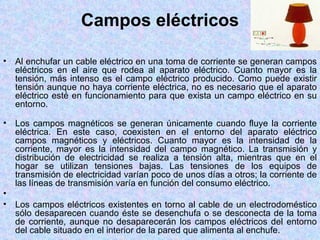 Campos eléctricos

•   Al enchufar un cable eléctrico en una toma de corriente se generan campos
    eléctricos en el aire que rodea al aparato eléctrico. Cuanto mayor es la
    tensión, más intenso es el campo eléctrico producido. Como puede existir
    tensión aunque no haya corriente eléctrica, no es necesario que el aparato
    eléctrico esté en funcionamiento para que exista un campo eléctrico en su
    entorno.

•   Los campos magnéticos se generan únicamente cuando fluye la corriente
    eléctrica. En este caso, coexisten en el entorno del aparato eléctrico
    campos magnéticos y eléctricos. Cuanto mayor es la intensidad de la
    corriente, mayor es la intensidad del campo magnético. La transmisión y
    distribución de electricidad se realiza a tensión alta, mientras que en el
    hogar se utilizan tensiones bajas. Las tensiones de los equipos de
    transmisión de electricidad varían poco de unos días a otros; la corriente de
    las líneas de transmisión varía en función del consumo eléctrico.
•
•   Los campos eléctricos existentes en torno al cable de un electrodoméstico
    sólo desaparecen cuando éste se desenchufa o se desconecta de la toma
    de corriente, aunque no desaparecerán los campos eléctricos del entorno
    del cable situado en el interior de la pared que alimenta al enchufe.
 