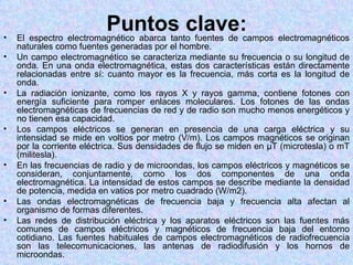 •
                         Puntos clave:campos electromagnéticos
    El espectro electromagnético abarca tanto fuentes de
    naturales como fuentes generadas por el hombre.
•   Un campo electromagnético se caracteriza mediante su frecuencia o su longitud de
    onda. En una onda electromagnética, estas dos características están directamente
    relacionadas entre sí: cuanto mayor es la frecuencia, más corta es la longitud de
    onda.
•   La radiación ionizante, como los rayos X y rayos gamma, contiene fotones con
    energía suficiente para romper enlaces moleculares. Los fotones de las ondas
    electromagnéticas de frecuencias de red y de radio son mucho menos energéticos y
    no tienen esa capacidad.
•   Los campos eléctricos se generan en presencia de una carga eléctrica y su
    intensidad se mide en voltios por metro (V/m). Los campos magnéticos se originan
    por la corriente eléctrica. Sus densidades de flujo se miden en µT (microtesla) o mT
    (militesla).
•   En las frecuencias de radio y de microondas, los campos eléctricos y magnéticos se
    consideran, conjuntamente, como los dos componentes de una onda
    electromagnética. La intensidad de estos campos se describe mediante la densidad
    de potencia, medida en vatios por metro cuadrado (W/m2).
•   Las ondas electromagnéticas de frecuencia baja y frecuencia alta afectan al
    organismo de formas diferentes.
•   Las redes de distribución eléctrica y los aparatos eléctricos son las fuentes más
    comunes de campos eléctricos y magnéticos de frecuencia baja del entorno
    cotidiano. Las fuentes habituales de campos electromagnéticos de radiofrecuencia
    son las telecomunicaciones, las antenas de radiodifusión y los hornos de
    microondas.
 