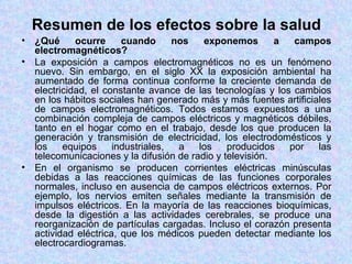 Resumen de los efectos sobre la salud
• ¿Qué      ocurre     cuando      nos   exponemos        a  campos
  electromagnéticos?
• La exposición a campos electromagnéticos no es un fenómeno
  nuevo. Sin embargo, en el siglo XX la exposición ambiental ha
  aumentado de forma continua conforme la creciente demanda de
  electricidad, el constante avance de las tecnologías y los cambios
  en los hábitos sociales han generado más y más fuentes artificiales
  de campos electromagnéticos. Todos estamos expuestos a una
  combinación compleja de campos eléctricos y magnéticos débiles,
  tanto en el hogar como en el trabajo, desde los que producen la
  generación y transmisión de electricidad, los electrodomésticos y
  los    equipos     industriales,  a   los    producidos   por   las
  telecomunicaciones y la difusión de radio y televisión.
• En el organismo se producen corrientes eléctricas minúsculas
  debidas a las reacciones químicas de las funciones corporales
  normales, incluso en ausencia de campos eléctricos externos. Por
  ejemplo, los nervios emiten señales mediante la transmisión de
  impulsos eléctricos. En la mayoría de las reacciones bioquímicas,
  desde la digestión a las actividades cerebrales, se produce una
  reorganización de partículas cargadas. Incluso el corazón presenta
  actividad eléctrica, que los médicos pueden detectar mediante los
  electrocardiogramas.
 