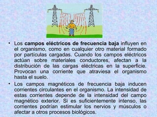• Los campos eléctricos de frecuencia baja influyen en
  el organismo, como en cualquier otro material formado
  por partículas cargadas. Cuando los campos eléctricos
  actúan sobre materiales conductores, afectan a la
  distribución de las cargas eléctricas en la superficie.
  Provocan una corriente que atraviesa el organismo
  hasta el suelo.
• Los campos magnéticos de frecuencia baja inducen
  corrientes circulantes en el organismo. La intensidad de
  estas corrientes depende de la intensidad del campo
  magnético exterior. Si es suficientemente intenso, las
  corrientes podrían estimular los nervios y músculos o
  afectar a otros procesos biológicos.
 