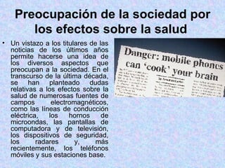 Preocupación de la sociedad por
       los efectos sobre la salud
• Un vistazo a los titulares de las
  noticias de los últimos años
  permite hacerse una idea de
  los diversos aspectos que
  preocupan a la sociedad. En el
  transcurso de la última década,
  se han planteado dudas
  relativas a los efectos sobre la
  salud de numerosas fuentes de
  campos        electromagnéticos,
  como las líneas de conducción
  eléctrica,   los    hornos     de
  microondas, las pantallas de
  computadora y de televisión,
  los dispositivos de seguridad,
  los      radares      y,     más
  recientemente, los teléfonos
  móviles y sus estaciones base.
 