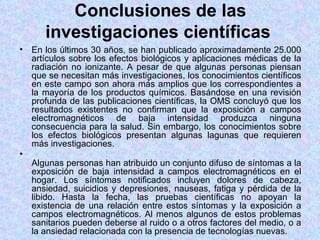 Conclusiones de las
      investigaciones científicas
• En los últimos 30 años, se han publicado aproximadamente 25.000
  artículos sobre los efectos biológicos y aplicaciones médicas de la
  radiación no ionizante. A pesar de que algunas personas piensan
  que se necesitan más investigaciones, los conocimientos científicos
  en este campo son ahora más amplios que los correspondientes a
  la mayoría de los productos químicos. Basándose en una revisión
  profunda de las publicaciones científicas, la OMS concluyó que los
  resultados existentes no confirman que la exposición a campos
  electromagnéticos de baja intensidad produzca ninguna
  consecuencia para la salud. Sin embargo, los conocimientos sobre
  los efectos biológicos presentan algunas lagunas que requieren
  más investigaciones.
•
  Algunas personas han atribuido un conjunto difuso de síntomas a la
  exposición de baja intensidad a campos electromagnéticos en el
  hogar. Los síntomas notificados incluyen dolores de cabeza,
  ansiedad, suicidios y depresiones, nauseas, fatiga y pérdida de la
  libido. Hasta la fecha, las pruebas científicas no apoyan la
  existencia de una relación entre estos síntomas y la exposición a
  campos electromagnéticos. Al menos algunos de estos problemas
  sanitarios pueden deberse al ruido o a otros factores del medio, o a
  la ansiedad relacionada con la presencia de tecnologías nuevas.
 