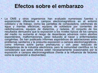 Efectos sobre el embarazo

•   La OMS y otros organismos han evaluado numerosas fuentes y
    exposiciones diferentes a campos electromagnéticos en el entorno
    cotidiano y de trabajo, como las pantallas de computadora, colchones de
    agua y mantas eléctricas, equipos de soldadura por corrientes de
    radiofrecuencia, equipos de diatermia, y radares. El conjunto de los
    resultados demuestra que la exposición a los niveles típicos de los campos
    del medio no aumenta el riesgo de desenlaces adversos como abortos
    espontáneos, malformaciones, peso reducido al nacer y enfermedades
    congénitas. Se han publicado informes esporádicos de asociaciones entre
    problemas sanitarios y la presunta exposición a campos electromagnéticos,
    como informes sobre partos prematuros y con peso reducido de
    trabajadoras de la industria electrónica, pero la comunidad científica no ha
    considerado que estos efectos estén necesariamente ocasionados por la
    exposición a campos electromagnéticos (frente a la influencia de factores
    como la exposición a disolventes).
 