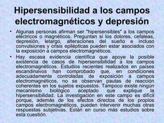 Hipersensibilidad a los campos
 electromagnéticos y depresión
• Algunas personas afirman ser "hipersensibles" a los campos
  eléctricos o magnéticos. Preguntan si los dolores, cefaleas,
  depresión, letargo, alteraciones del sueño e incluso
  convulsiones y crisis epilépticas pueden estar asociados con
  la exposición a campos electromagnéticos.
• Hay escasa evidencia científica que apoye la posible
  existencia de casos de hipersensibilidad a los campos
  electromagnéticos. Estudios recientes realizados en países
  escandinavos han comprobado que, en condiciones
  adecuadamente controladas de exposición a campos
  electromagnéticos, no se observan pautas de reacción
  coherentes en los sujetos expuestos. Tampoco existe ningún
  mecanismo       biológico   aceptado    que     explique   la
  hipersensibilidad. La investigación en este campo es difícil
  porque, además de los efectos directos de los propios
  campos electromagnéticos, pueden intervenir muchas otras
  respuestas subjetivas. Están en curso más estudios sobre
  esta cuestión.
 
