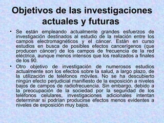 Objetivos de las investigaciones
       actuales y futuras
• Se están empleando actualmente grandes esfuerzos de
  investigación destinados al estudio de la relación entre los
  campos electromagnéticos y el cáncer. Están en curso
  estudios en busca de posibles efectos cancerígenos (que
  producen cáncer) de los campos de frecuencia de la red
  eléctrica, aunque menos intensos que los realizados a finales
  de los 90.
• Otro objetivo de investigación de numerosos estudios
  actualmente son los efectos sobre la salud, a largo plazo, de
  la utilización de teléfonos móviles. No se ha descubierto
  ningún efecto perjudicial manifiesto de la exposición a niveles
  bajos de campos de radiofrecuencia. Sin embargo, debido a
  la preocupación de la sociedad por la seguridad de los
  teléfonos celulares, investigaciones adicionales intentan
  determinar si podrían producirse efectos menos evidentes a
  niveles de exposición muy bajos.
 