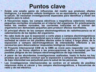 Puntos clave
•   Existe una amplia gama de influencias del medio que producen efectos
    biológicos. La expresión «efecto biológico» no es equivalente a «peligro para
    la salud». Se necesitan investigaciones especiales para identificar y medir los
    peligros para la salud.
•   A frecuencias bajas, los campos eléctricos y magnéticos exteriores inducen
    pequeñas corrientes circulantes en el interior del organismo. En prácticamente
    todos los medios normales, las corrientes inducidas en el interior del
    organismo son demasiado pequeñas para producir efectos manifiestos.
•   El principal efecto de los campos electromagnéticos de radiofrecuencia es el
    calentamiento de los tejidos del organismo.
•   No cabe duda de que la exposición a corto plazo a campos electromagnéticos
    muy intensos puede ser perjudicial para la salud. La preocupación actual de la
    sociedad se centra en los posibles efectos sobre la salud, a largo plazo, de la
    exposición a campos electromagnéticos de intensidades inferiores a las
    necesarias para desencadenar respuestas biológicas inmediatas.
•   El Proyecto Internacional CEM de la OMS se inició para responder con rigor
    científico y de forma objetiva a las preocupaciones de la sociedad por los
    posibles peligros de los campos electromagnéticos de baja intensidad.
•   A pesar de las abundantes investigaciones realizadas, hasta la fecha no hay
    pruebas que permitan concluir que la exposición a campos electromagnéticos
    de baja intensidad sea perjudicial para la salud de las personas.
•   Las investigaciones internacionales se centran en el estudio de posibles
    relaciones entre el cáncer y los campos electromagnéticos, a frecuencias de
    radio y de red eléctrica.
 