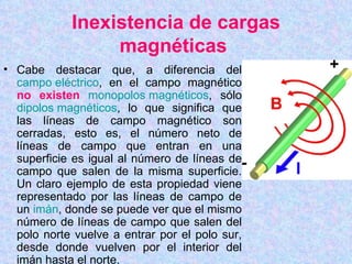 Inexistencia de cargas
                 magnéticas
• Cabe destacar que, a diferencia del
  campo eléctrico, en el campo magnético
  no existen monopolos magnéticos, sólo
  dipolos magnéticos, lo que significa que
  las líneas de campo magnético son
  cerradas, esto es, el número neto de
  líneas de campo que entran en una
  superficie es igual al número de líneas de
  campo que salen de la misma superficie.
  Un claro ejemplo de esta propiedad viene
  representado por las líneas de campo de
  un imán, donde se puede ver que el mismo
  número de líneas de campo que salen del
  polo norte vuelve a entrar por el polo sur,
  desde donde vuelven por el interior del
  imán hasta el norte.
 