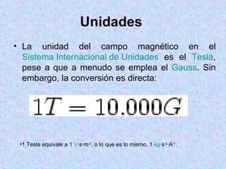 Unidades
• La unidad del campo magnético en el
  Sistema Internacional de Unidades es el Tesla,
  pese a que a menudo se emplea el Gauss. Sin
  embargo, la conversión es directa:




 •1 Tesla equivale a 1 V·s·m-2, o lo que es lo mismo, 1 kg·s-2·A-1.
 