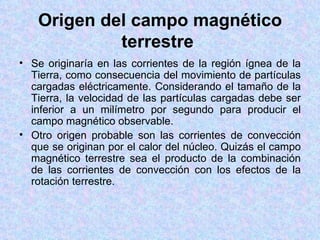 Origen del campo magnético
            terrestre
• Se originaría en las corrientes de la región ígnea de la
  Tierra, como consecuencia del movimiento de partículas
  cargadas eléctricamente. Considerando el tamaño de la
  Tierra, la velocidad de las partículas cargadas debe ser
  inferior a un milímetro por segundo para producir el
  campo magnético observable.
• Otro origen probable son las corrientes de convección
  que se originan por el calor del núcleo. Quizás el campo
  magnético terrestre sea el producto de la combinación
  de las corrientes de convección con los efectos de la
  rotación terrestre.
 
