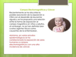 Campos Electromagnéticos y Cáncer
Recientemente se ha discutido la
posible asociación de la exposición a
CEM con el desarrollo de leucemia
aguda y se ha propuesto una relación
entre la forma de exposición al
campo magnético en niños y adultos,
sin embargo, no se han definido bien
a estos agentes físicos como
causantes de la enfermedad .
Asimismo, en varios estudios
epidemiológicos se ha
correlacionado la exposición de seres
humanos a campos
electromagnéticos con una alta
incidencia de cáncer.
 