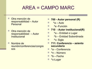 AREA = CAMPO MARC
 Otra mención de
responsabilidad – Autor
Personal
 Otra mención de
responsabilidad – Autor
Institucional
 Nombre de
reunión/conferencias/congre
sos
 700 - Autor personal (R)
 ^a – Auto
 ^e -Función
 710 - Autor institucional(R)
 ^a – Entidad o Lugar
 ^b – Entidad Subordinada
 ^c- Sigla
 711: Conferencia – asiento
secundario
 ^a – Conferencia
 ^n – Número
 ^b – Fecha
 ^c-Lugar
 