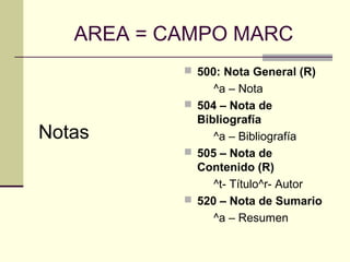 AREA = CAMPO MARC
Notas
 500: Nota General (R)
^a – Nota
 504 – Nota de
Bibliografía
^a – Bibliografía
 505 – Nota de
Contenido (R)
^t- Título^r- Autor
 520 – Nota de Sumario
^a – Resumen
 