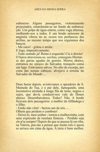 submerso. Alguns passageiros, violentamente
projectados, estatelaram-se no fundo da embarca-
ção. Um golpe de água entrou, como vaga alterosa,
molhando-nos a todos. E um brado uníssono de
angústia vibrou no ar, ecoou nos penhascos das
arribas, ao mesmo tempo que nos erguíamos dos
bancos.
- Má raios! - gritou o arrais.
E logo, imperativamente:
- Tudo sentado já! Rema à esquerda! Cia à direita!
O barco atravessou-se, oscilou, conseguiu libertar-
se das garras agudas do granito. Metros abaixo,
entrámos no «poço» do Salvador, tranquilo como
um lago. Estávamos salvos. No alto da escarpa, por
cima das nossas cabeças, alvejava a ermida do
Salvador do Mundo ...


Duas horas depois, avistávamos o apeadeiro de S.
Mamede do Tua, e a par dele, fumegando, uma
locomotiva atrelada à longa fila de trens, negros e
sujos, que devia conduzir-nos vale do Douro
abaixo. Desembarcámos. Todos? Não. A bordo
ficavam dois passageiros: a mulher da Alfândega e
o filho.
- Então não vêm! - berrou um de nós. - .
Olhem que perdem o comboio!
- Deixá-lo, meu senhor - tornou a mulherzinha, com
uma expressão de resoluta firmeza. - Perdido seja
ele p'ra sempre! Depois do que se passou lá em riba,
na Valeira, pus-me a pensar que muito tolo é quem
se arrisca em cima da água. A terra é bem melhor.
 