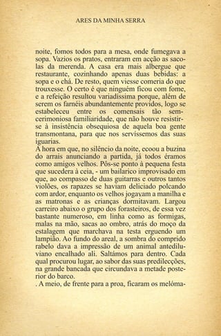 noite, fomos todos para a mesa, onde fumegava a
sopa. Vazios os pratos, entraram em acção as saco-
las da merenda. A casa era mais albergue que
restaurante, cozinhando apenas duas bebidas: a
sopa e o chá. De resto, quem viesse comeria do que
trouxesse. O certo é que ninguém ficou com fome,
e a refeição resultou variadíssima porque, além de
serem os farnéis abundantemente providos, logo se
estabeleceu entre os comensais tão sem-
cerimoniosa familiaridade, que não houve resistir-
se à insistência obsequiosa de aquela boa gente
transmontana, para que nos servíssemos das suas
iguarias.
A hora em que, no silêncio da noite, ecoou a buzina
do arrais anunciando a partida, já todos éramos
como amigos velhos. Pôs-se ponto à pequena festa
que sucedera à ceia, - um bailarico improvisado em
que, ao compasso de duas guitarras e outros tantos
violões, os rapazes se haviam deliciado polcando
com ardor, enquanto os velhos jogavam a manilha e
as matronas e as crianças dormitavam. Largou
carreiro abaixo o grupo dos forasteiros, de essa vez
bastante numeroso, em linha como as formigas,
malas na mão, sacas ao ombro, atrás do moço da
estalagem que marchava na testa erguendo um
lampião. Ao fundo do areal, a sombra do comprido
rabelo dava a impressão de um animal antedilu-
viano encalhado ali. Saltámos para dentro. Cada
qual procurou lugar, ao sabor das suas predilecções,
na grande bancada que circundava a metade poste-
rior do barco.
. A meio, de frente para a proa, ficaram os melóma-
 