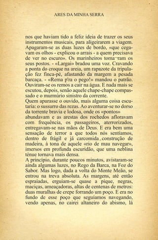 nos que haviam tido a feliz ideia de trazer os seus
instrumentos musicais, para aligeirarem a viagem.
Apagaram-se as duas luzes de bordo, «que cega-
vam os olhos - explicou o arrais - a quem precisava
de ver no escuro». Os marinheiros toma¬ram os
seus postos. - «Largai» bradou uma voz. Cravando
a ponta do croque na areia, um rapazote da tripula-
ção fez finca-pé, afastando da margem a pesada
barcaça. - «Rema p'ra o pego!» mandou o patrão.
Ouviram-se os remos a cair na água. E nada mais se
escutou, depois, senão aquele chape-chape compas-
sado e o murmúrio sinistro da corrente.
Quem apurasse o ouvido, mais alguma coisa escu-
taria: o sussurro das rezas. Ao aventurar-se no dorso
da torrente bravia e lodosa, onde os «pontos»
abundavam e as arestas dos rochedos afloravam
com frequência, os passageiros, aterrorizados,
entregavam-se nas mãos de Deus. E era bem uma
sensação de terror a que todos nós sentíamos,
dentro de frágil e já carcomida construção de
madeira, à tona de aquele «rio de mau navegar»,
imersos em profunda escuridão, que uma neblina
ténue tornava mais densa.
A princípio, durante poucos minutos, avistaram-se
ainda algumas luzes, no Rego da Barca, na Foz do
Sabor. Mas logo, dada a volta do Monte Meão, se
entrou na treva absoluta. As margens, até então
espraiadas, erguiam-se quase a pique, negras,
maciças, ameaçadoras, altas de centenas de metros:
duas muralhas de crepe forrando um poço. E era no
fundo de esse poço que seguíamos navegando,
vendo apenas, no cairei altaneiro do abismo, lá
 